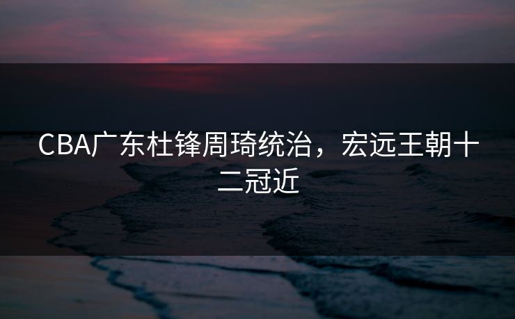 CBA广东杜锋周琦统治,宏远王朝十二冠近 CBA广东杜锋周琦统治,宏远王朝十二冠近